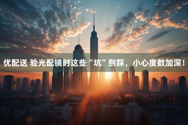 优配送 验光配镜时这些“坑”别踩，小心度数加深！