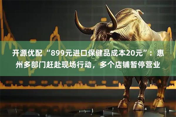 开源优配 “899元进口保健品成本20元”：惠州多部门赶赴现场行动，多个店铺暂停营业