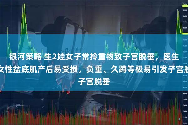 银河策略 生2娃女子常拎重物致子宫脱垂，医生：女性盆底肌产后易受损，负重、久蹲等极易引发子宫脱垂