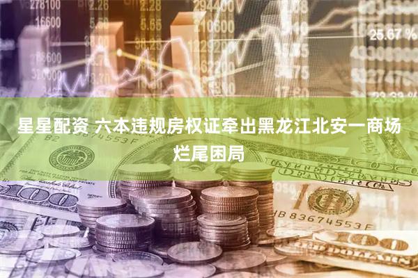星星配资 六本违规房权证牵出黑龙江北安一商场烂尾困局