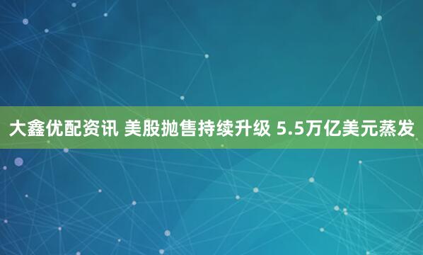 大鑫优配资讯 美股抛售持续升级 5.5万亿美元蒸发