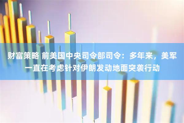 财富策略 前美国中央司令部司令：多年来，美军一直在考虑针对伊朗发动地面突袭行动