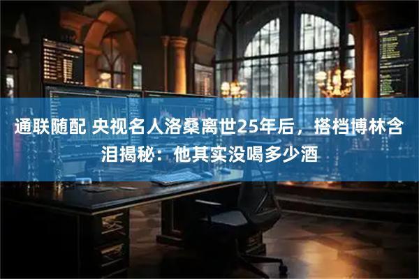 通联随配 央视名人洛桑离世25年后，搭档博林含泪揭秘：他其实没喝多少酒