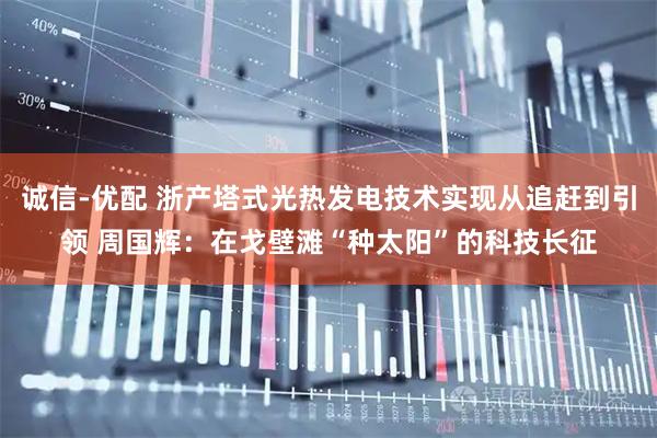 诚信-优配 浙产塔式光热发电技术实现从追赶到引领 周国辉：在戈壁滩“种太阳”的科技长征