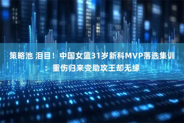 策略池 泪目！中国女篮31岁新科MVP落选集训：重伤归来变助攻王却无缘