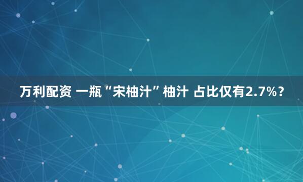 万利配资 一瓶“宋柚汁”柚汁 占比仅有2.7%？