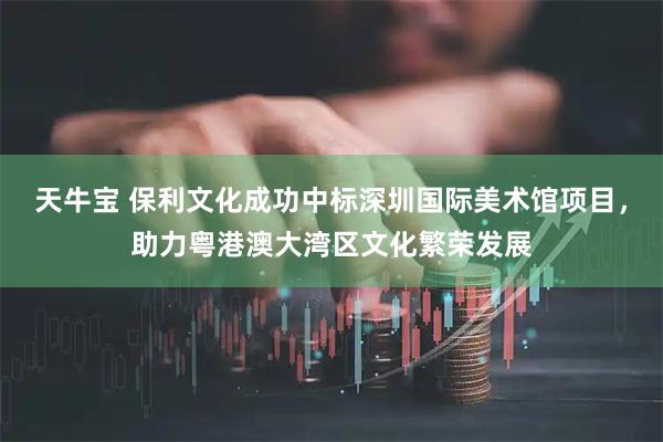 天牛宝 保利文化成功中标深圳国际美术馆项目，助力粤港澳大湾区文化繁荣发展