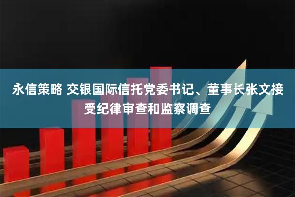 永信策略 交银国际信托党委书记、董事长张文接受纪律审查和监察调查