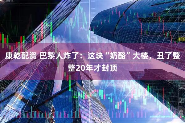 康乾配资 巴黎人炸了：这块“奶酪”大楼，丑了整整20年才封顶