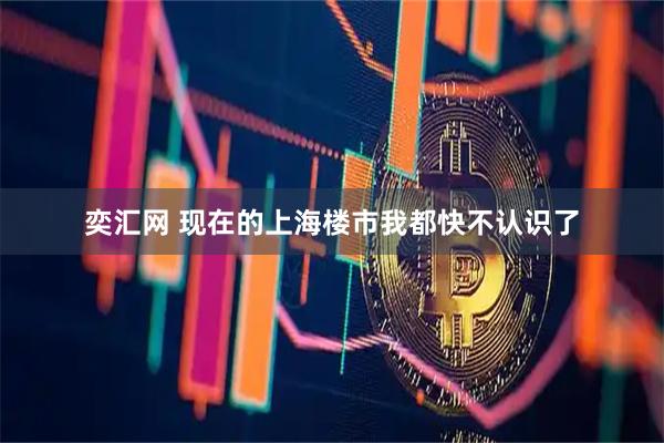 奕汇网 现在的上海楼市我都快不认识了