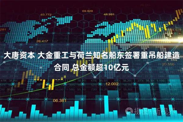 大唐资本 大金重工与荷兰知名船东签署重吊船建造合同 总金额超10亿元