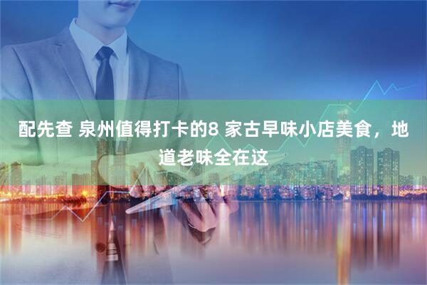 配先查 泉州值得打卡的8 家古早味小店美食，地道老味全在这