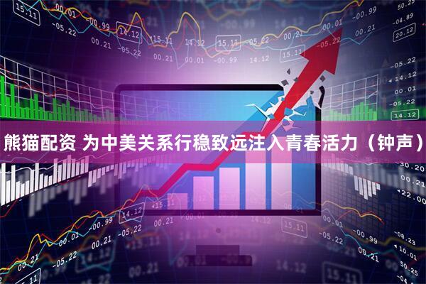 熊猫配资 为中美关系行稳致远注入青春活力（钟声）