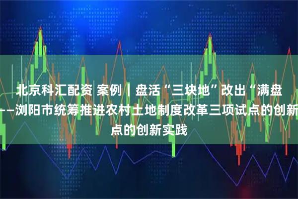 北京科汇配资 案例｜盘活“三块地”改出“满盘活”——浏阳市统筹推进农村土地制度改革三项试点的创新实践