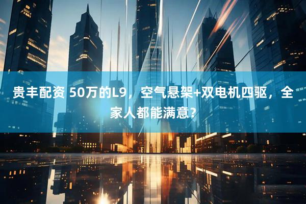 贵丰配资 50万的L9，空气悬架+双电机四驱，全家人都能满意？