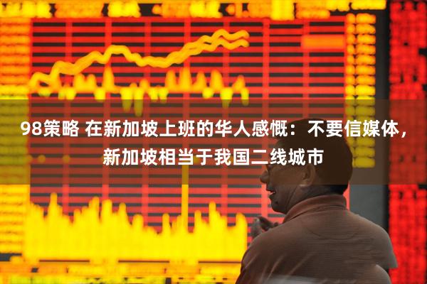 98策略 在新加坡上班的华人感慨:不要信媒体,新加坡相当于我国二线城市