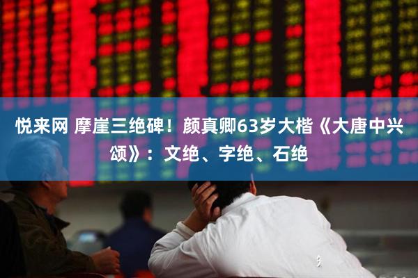 悦来网 摩崖三绝碑！颜真卿63岁大楷《大唐中兴颂》：文绝、字绝、石绝