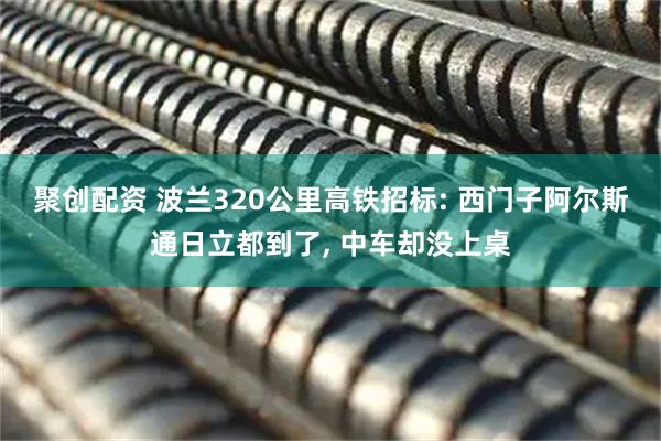 聚创配资 波兰320公里高铁招标: 西门子阿尔斯通日立都到了, 中车却没上桌