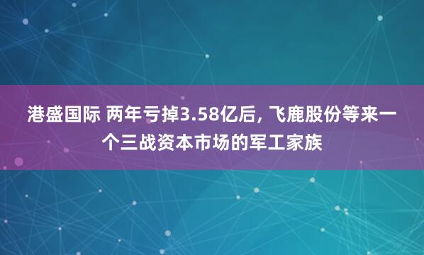 港盛国际 两年亏掉3.58亿后, 飞鹿股份等来一个三战资本市场的军工家族