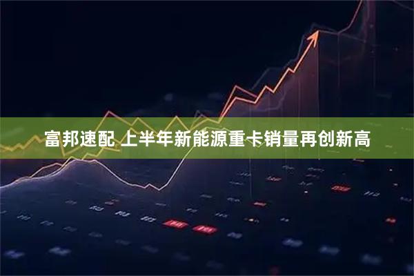 富邦速配 上半年新能源重卡销量再创新高
