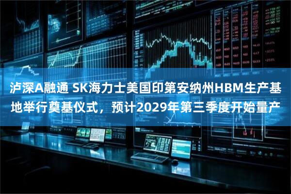 泸深A融通 SK海力士美国印第安纳州HBM生产基地举行奠基仪式，预计2029年第三季度开始量产