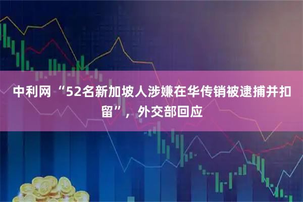 中利网 “52名新加坡人涉嫌在华传销被逮捕并扣留”，外交部回应